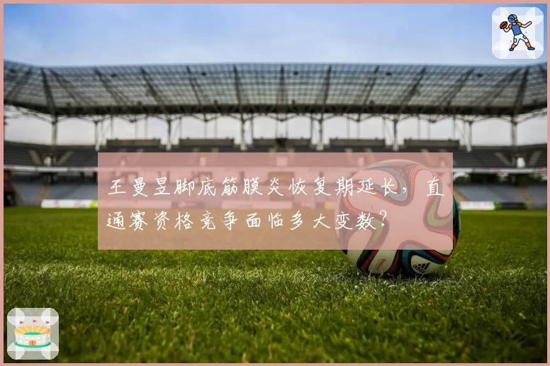 王曼昱脚底筋膜炎恢复期延长,直通赛资格竞争面临多大变数?