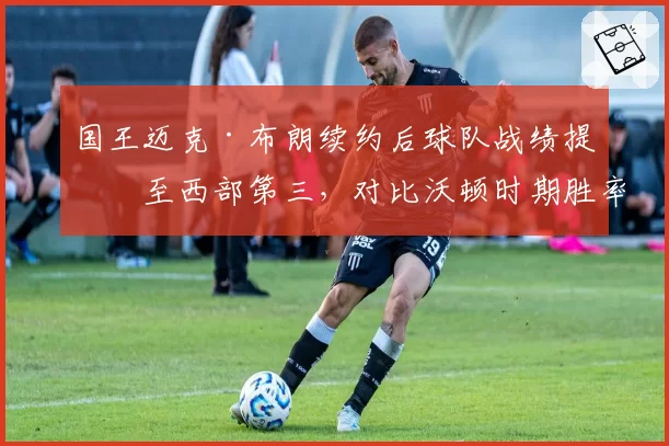 国王迈克·布朗续约后球队战绩提升至西部第三,对比沃顿时期胜率提高18%