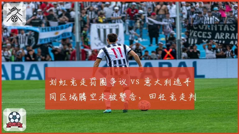刘虹竞走罚圈争议 vs 意大利选手同区域腾空未被警告，田径竞走判罚主观性引发规则改革呼声