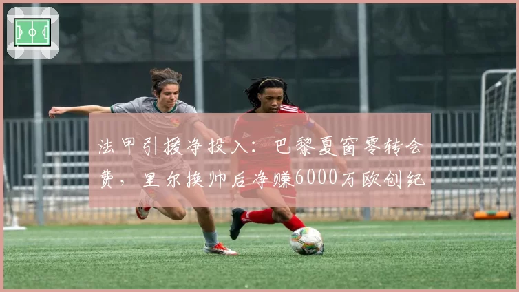 法甲引援净投入:巴黎夏窗零转会费,里尔换帅后净赚6000万欧创纪录