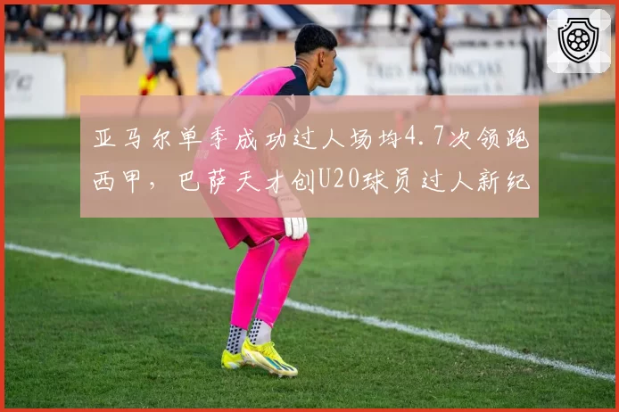 亚马尔单季成功过人场均4.7次领跑西甲，巴萨天才创U20球员过人新纪录