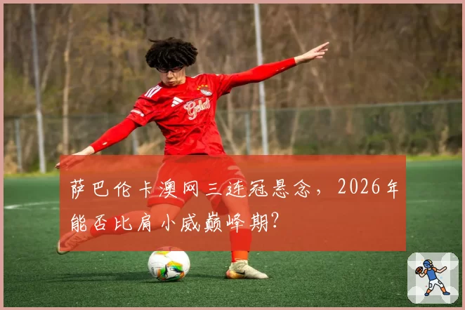 萨巴伦卡澳网三连冠悬念，2026年能否比肩小威巅峰期？