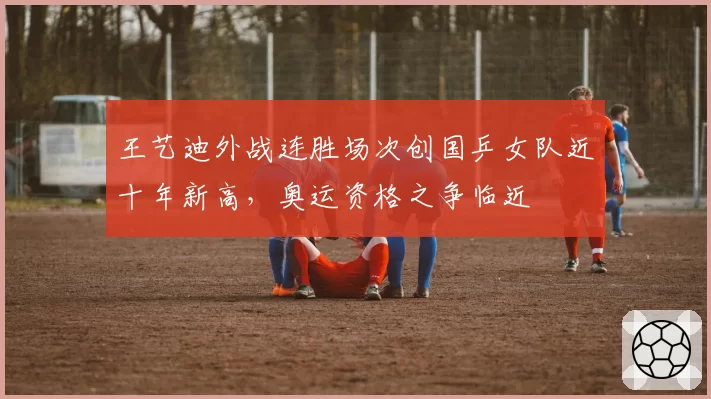 王艺迪外战连胜场次创国乒女队近十年新高，奥运资格之争临近