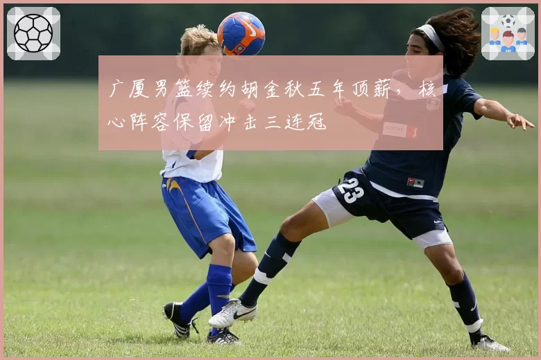 广厦男篮续约胡金秋五年顶薪,核心阵容保留冲击三连冠