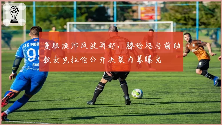 曼联换帅风波再起，滕哈格与前助教麦克拉伦公开决裂内幕曝光