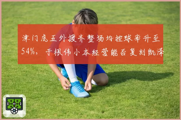 津门虎五外援齐整场均控球率升至54%，于根伟小本经营能否复刻凯泽神话？__br_