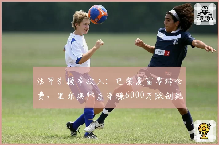 法甲引援净投入：巴黎夏窗零转会费，里尔换帅后净赚6000万欧创纪录