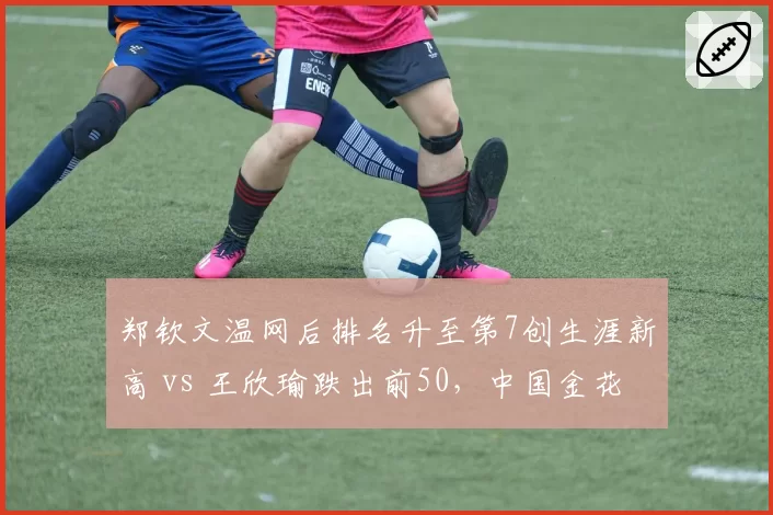 郑钦文温网后排名升至第7创生涯新高 vs 王欣瑜跌出前50，中国金花成绩分化加剧
