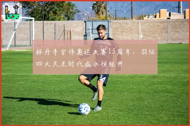 林丹李宗伟奥运决赛15周年,羽坛四大天王时代成永恒经典