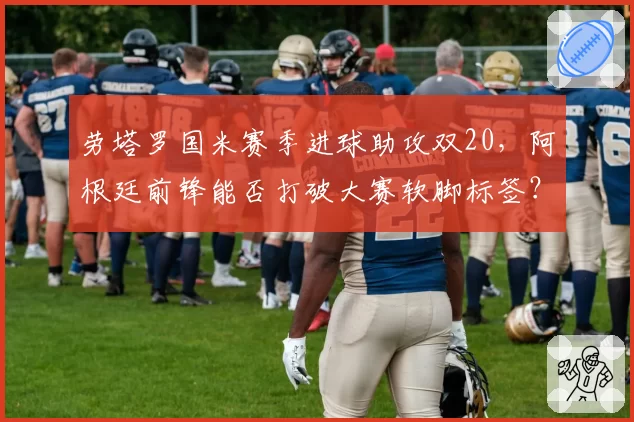 劳塔罗国米赛季进球助攻双20，阿根廷前锋能否打破大赛软脚标签？