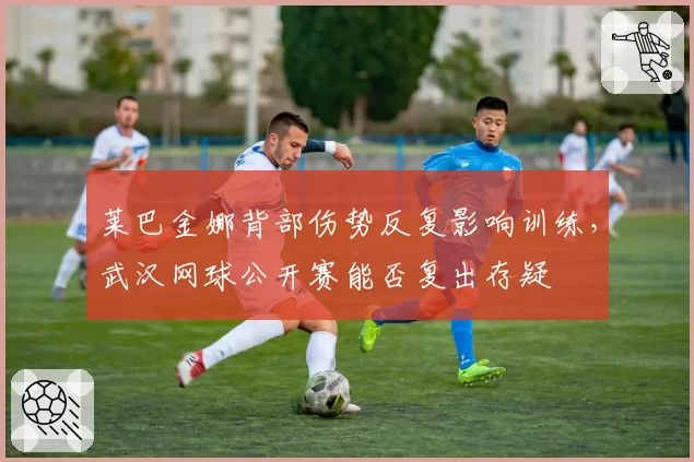 莱巴金娜背部伤势反复影响训练，武汉网球公开赛能否复出存疑