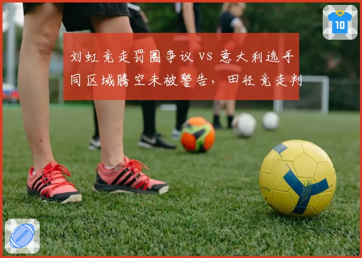 刘虹竞走罚圈争议 vs 意大利选手同区域腾空未被警告，田径竞走判罚主观性引发规则改革呼声