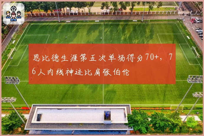 恩比德生涯第五次单场得分70+，76人内线神迹比肩张伯伦