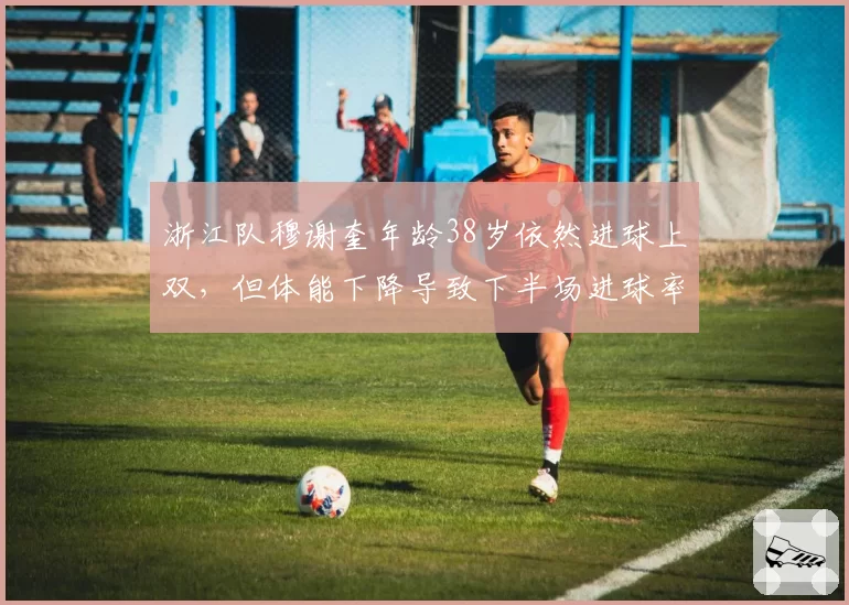 浙江队穆谢奎年龄38岁依然进球上双，但体能下降导致下半场进球率惨淡