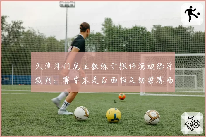 天津津门虎主教练于根伟场边怒斥裁判，赛季末是否面临足协禁赛而影响续约？