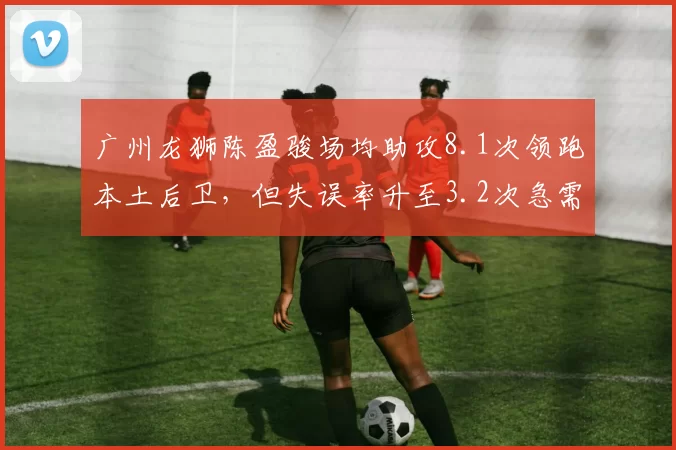 广州龙狮陈盈骏场均助攻8.1次领跑本土后卫，但失误率升至3.2次急需优化控球节奏