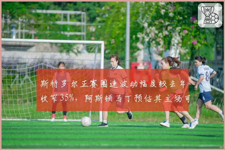 斯特罗尔正赛圈速波动幅度较去年收窄35%，阿斯顿马丁预估其主场可进前六