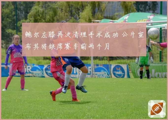 鲍尔左膝再次清理手术成功 公牛宣布其将缺席赛季前两个月