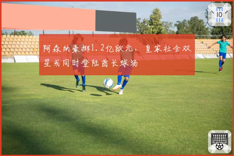 阿森纳豪掷1.2亿欧元,皇家社会双星或同时登陆酋长球场