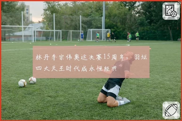 林丹李宗伟奥运决赛15周年，羽坛四大天王时代成永恒经典