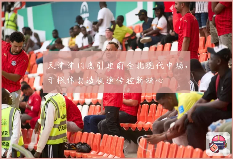 天津津门虎引进前全北现代中场,于根伟打造快速传控新核心