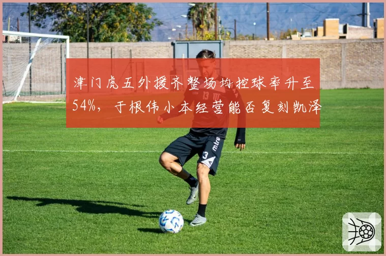 津门虎五外援齐整场均控球率升至54%,于根伟小本经营能否复刻凯泽神话?__br_