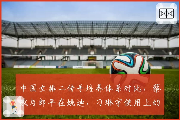 中国女排二传手培养体系对比,蔡斌与郎平在姚迪、刁琳宇使用上的分歧