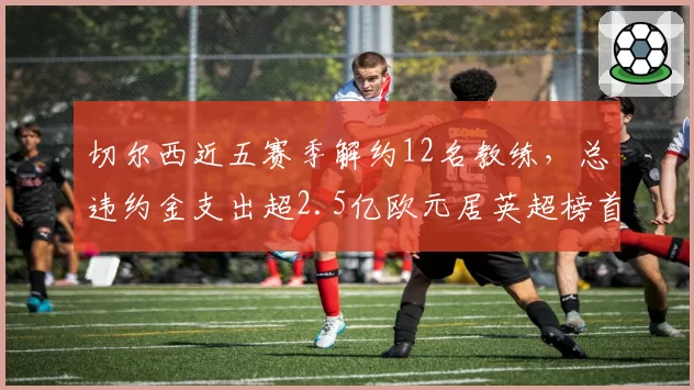 切尔西近五赛季解约12名教练，总违约金支出超2.5亿欧元居英超榜首
