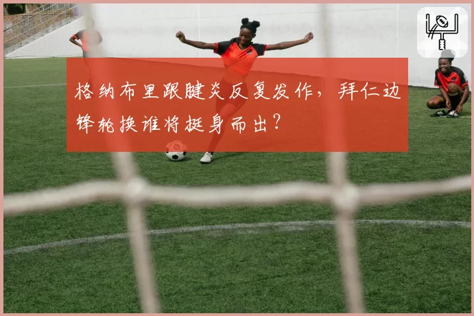格纳布里跟腱炎反复发作，拜仁边锋轮换谁将挺身而出？