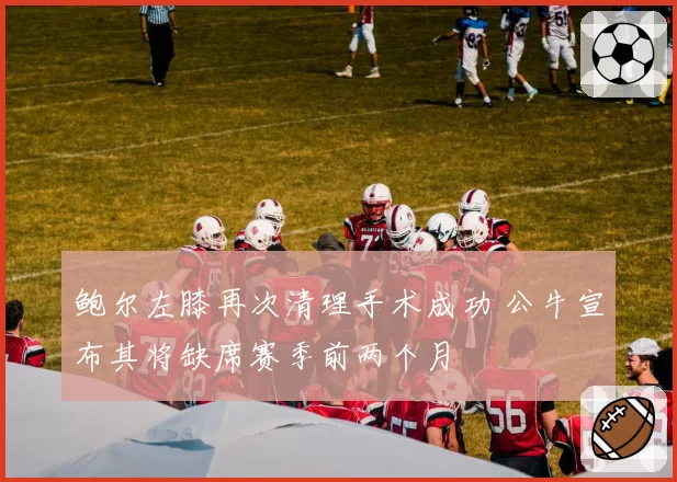 鲍尔左膝再次清理手术成功 公牛宣布其将缺席赛季前两个月