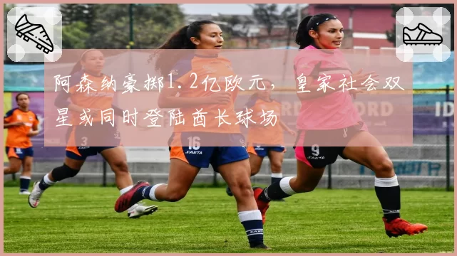 阿森纳豪掷1.2亿欧元,皇家社会双星或同时登陆酋长球场