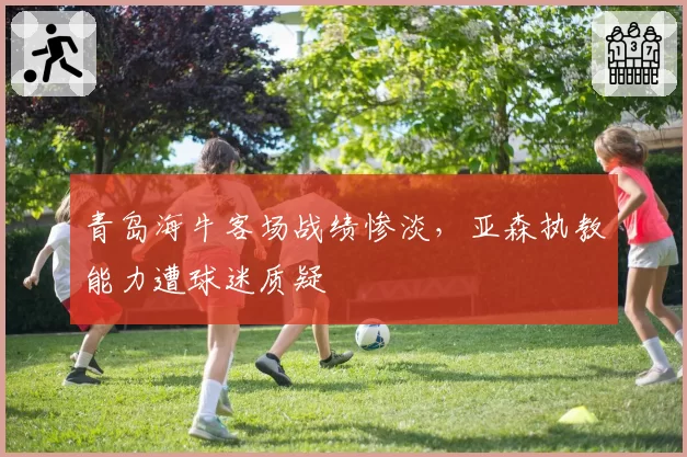 青岛海牛客场战绩惨淡，亚森执教能力遭球迷质疑