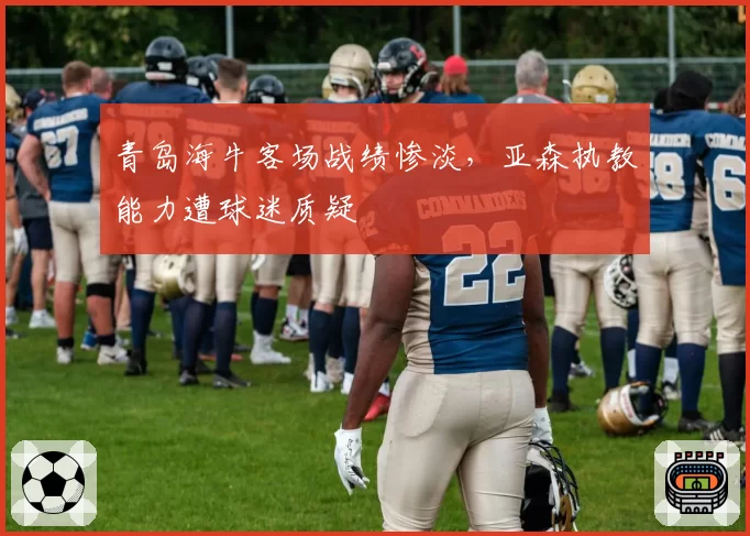 青岛海牛客场战绩惨淡,亚森执教能力遭球迷质疑